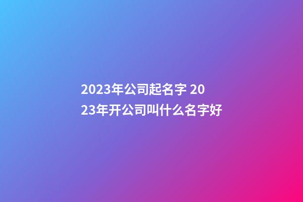 2023年公司起名字 2023年开公司叫什么名字好-第1张-公司起名-玄机派